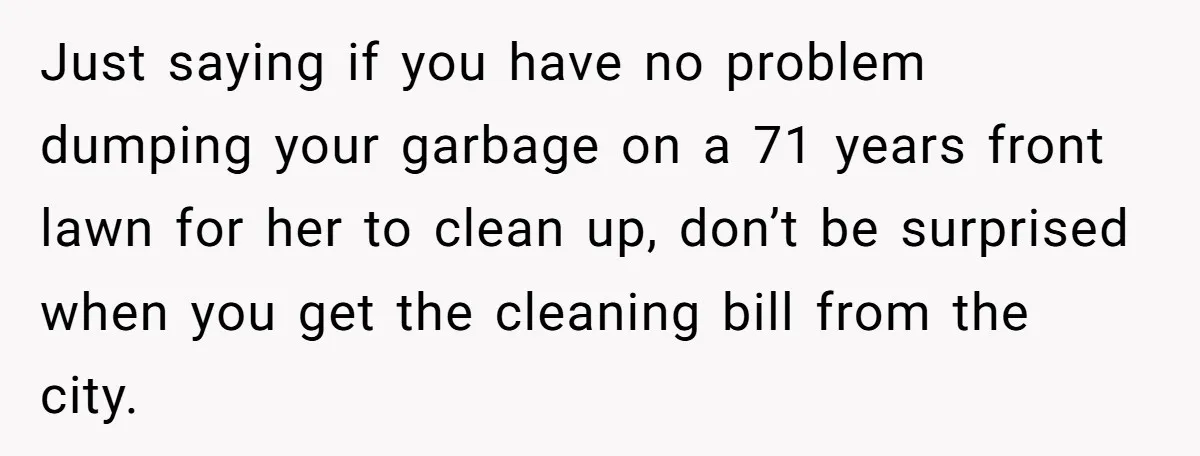 Careless Neighbor Dumps Trash Bags With Personal Clues, Eventually Gets Involved With Authorities Just saying if you have no problem dumping your garbage on a 71 years front lawn for her to clean up, don’t be surprised when you get the cleaning bill...
