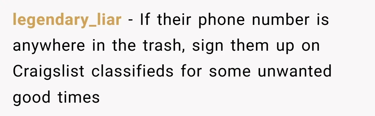 Careless Neighbor Dumps Trash Bags With Personal Clues, Eventually Gets Involved With Authorities legendary_liar − If their phone number is anywhere in the trash, sign them up on Craigslist classifieds for some unwanted good times