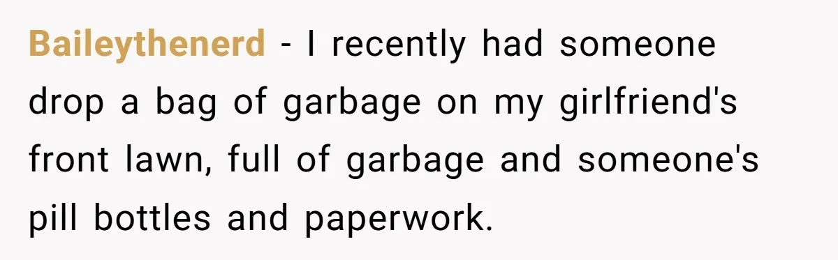 Careless Neighbor Dumps Trash Bags With Personal Clues, Eventually Gets Involved With Authorities Baileythenerd − I recently had someone drop a bag of garbage on my girlfriend's front lawn, full of garbage and someone's pill bottles and paperwork.
