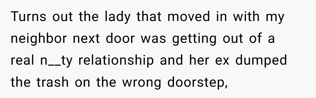 Careless Neighbor Dumps Trash Bags With Personal Clues, Eventually Gets Involved With Authorities Turns out the lady that moved in with my neighbor next door was getting out of a real n__ty relationship and her ex dumped the trash on the wrong doorstep,