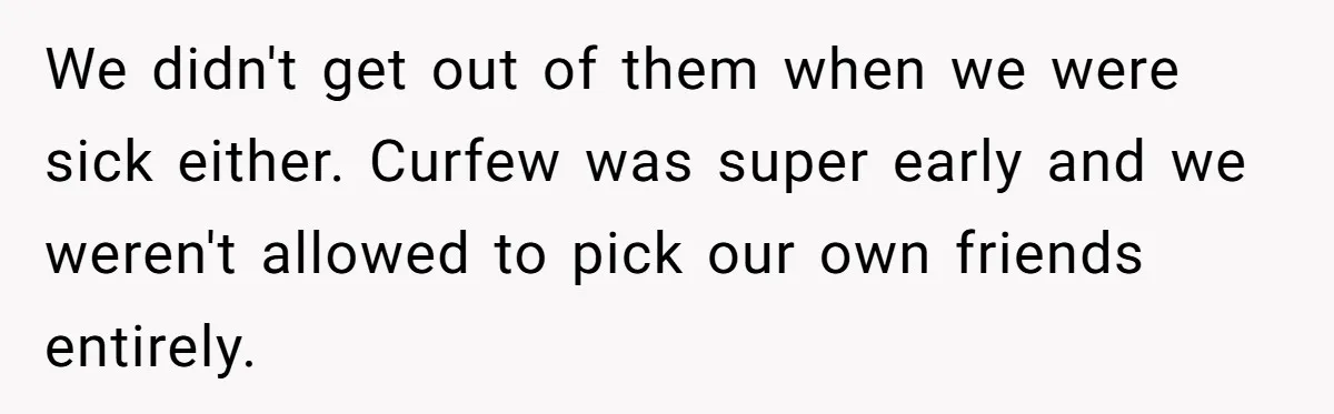 She Told Her Sister She's Turning Into Their Parents, and Now Their Relationship May Never Be the Same We didn't get out of them when we were sick either. Curfew was super early and we weren't allowed to pick our own friends entirely.
