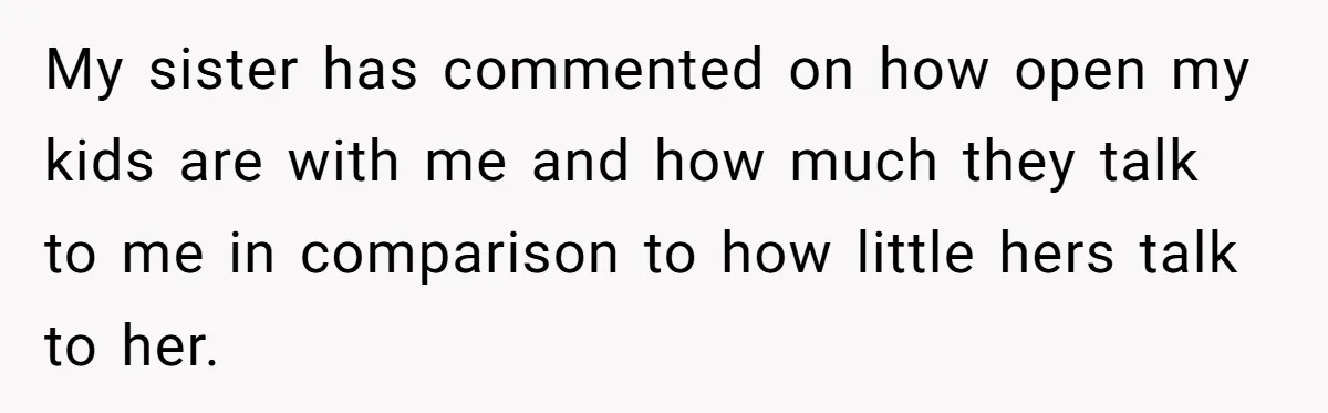 She Told Her Sister She's Turning Into Their Parents, and Now Their Relationship May Never Be the Same My sister has commented on how open my kids are with me and how much they talk to me in comparison to how little hers talk to her.