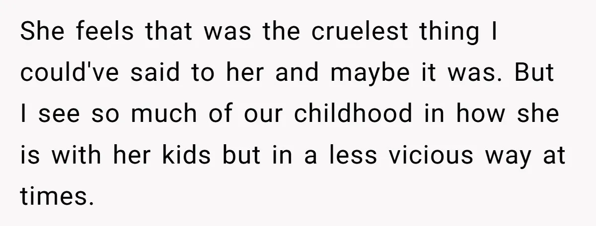 She Told Her Sister She's Turning Into Their Parents, and Now Their Relationship May Never Be the Same She feels that was the cruelest thing I could've said to her and maybe it was. But I see so much of our childhood in how she is with her...