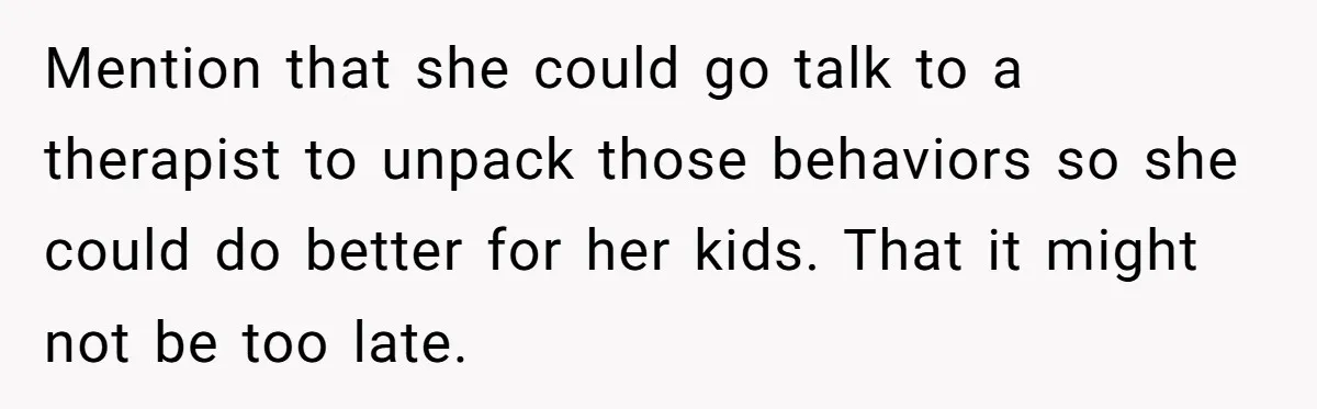 She Told Her Sister She's Turning Into Their Parents, and Now Their Relationship May Never Be the Same Mention that she could go talk to a therapist to unpack those behaviors so she could do better for her kids. That it might not be too late.