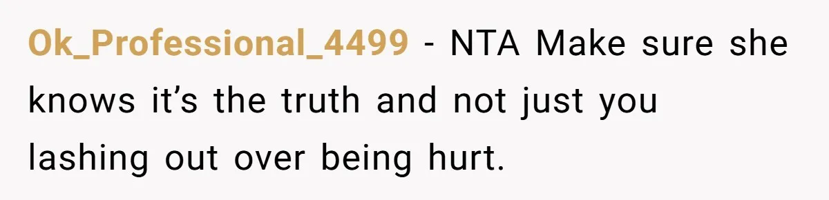 She Told Her Sister She's Turning Into Their Parents, and Now Their Relationship May Never Be the Same Ok_Professional_4499 − NTA Make sure she knows it’s the truth and not just you lashing out over being hurt.