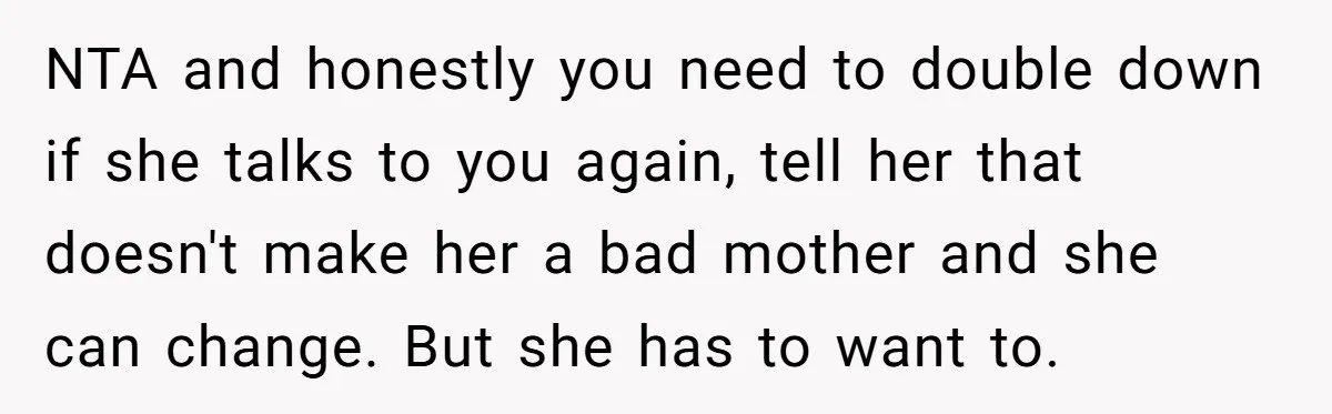 She Told Her Sister She's Turning Into Their Parents, and Now Their Relationship May Never Be the Same NTA and honestly you need to double down if she talks to you again, tell her that doesn't make her a bad mother and she can change. But she has...