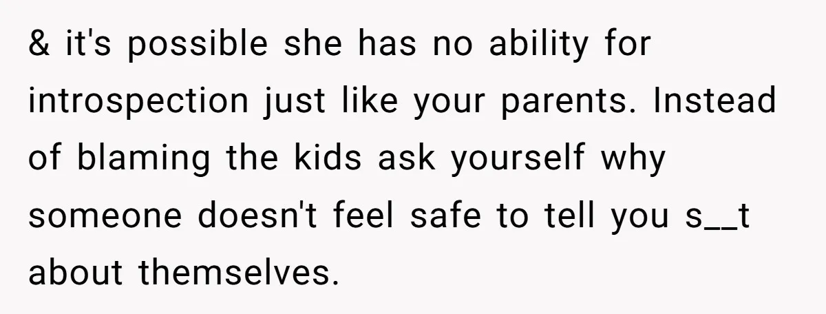 She Told Her Sister She's Turning Into Their Parents, and Now Their Relationship May Never Be the Same & it's possible she has no ability for introspection just like your parents. Instead of blaming the kids ask yourself why someone doesn't feel safe to tell you s__t about...
