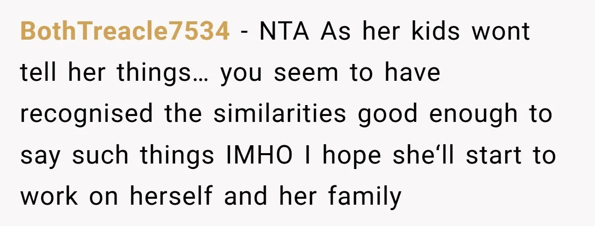 She Told Her Sister She's Turning Into Their Parents, and Now Their Relationship May Never Be the Same BothTreacle7534 − NTA As her kids wont tell her things… you seem to have recognised the similarities good enough to say such things IMHO I hope she‘ll start to work...