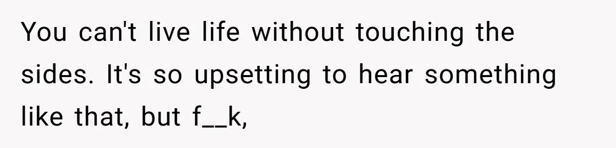 She Told Her Sister She's Turning Into Their Parents, and Now Their Relationship May Never Be the Same You can't live life without touching the sides. It's so upsetting to hear something like that, but f__k,