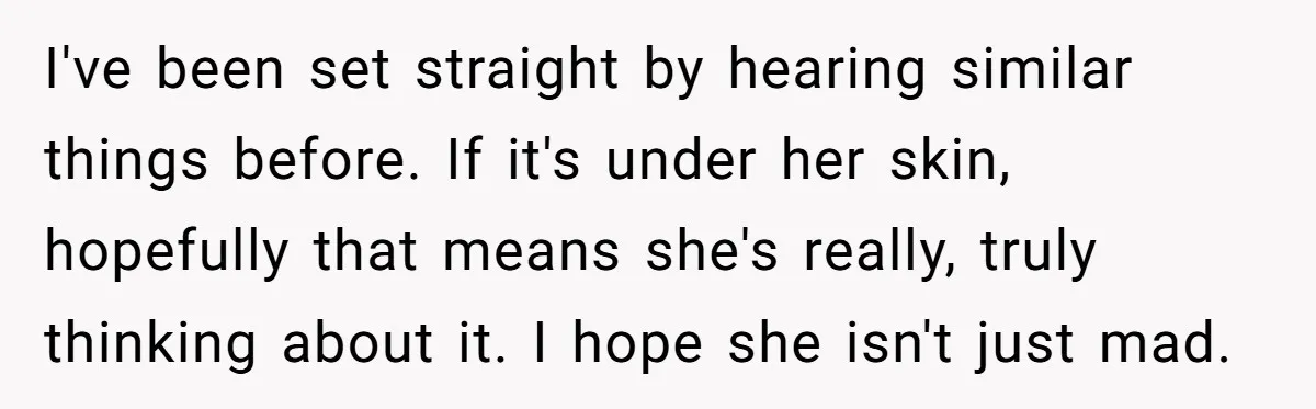 She Told Her Sister She's Turning Into Their Parents, and Now Their Relationship May Never Be the Same I've been set straight by hearing similar things before. If it's under her skin, hopefully that means she's really, truly thinking about it. I hope she isn't just mad.