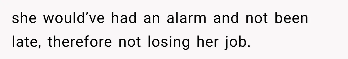 she would’ve had an alarm and not been late, therefore not losing her job.