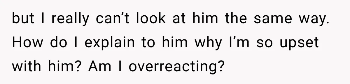 but I really can’t look at him the same way. How do I explain to him why I’m so upset with him? Am I overreacting?