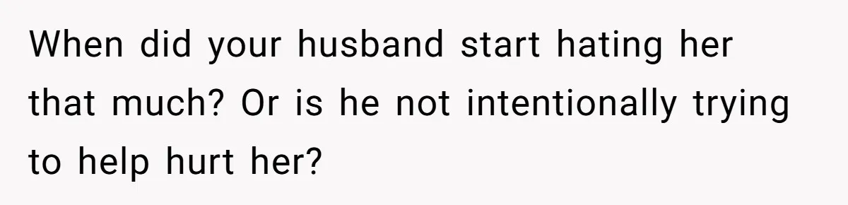 When did your husband start hating her that much? Or is he not intentionally trying to help hurt her?