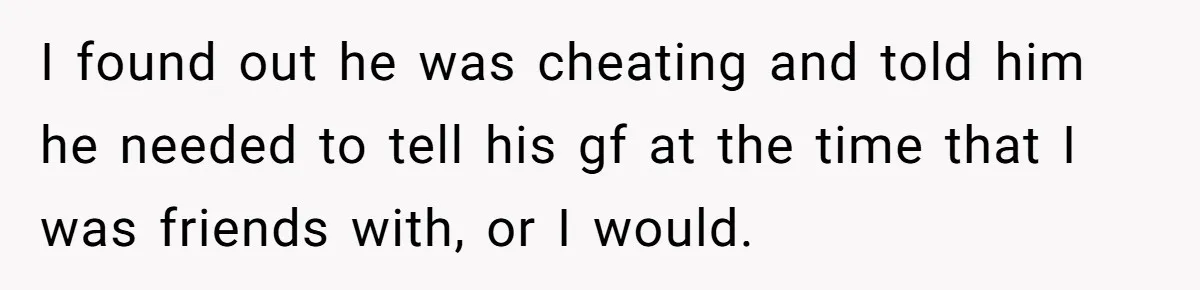 I found out he was cheating and told him he needed to tell his gf at the time that I was friends with, or I would.