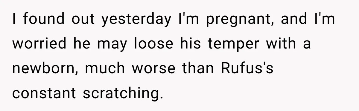 Woman Discovers Husband Broke Dog's Leg After Losing His Temper, Now She's Pregnant And Worried I found out yesterday I'm pregnant, and I'm worried he may loose his temper with a newborn, much worse than Rufus's constant scratching.