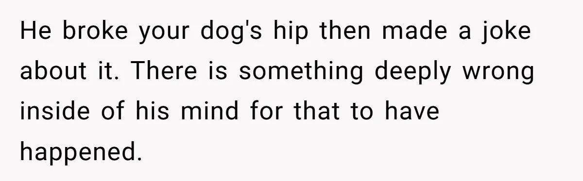 Woman Discovers Husband Broke Dog's Leg After Losing His Temper, Now She's Pregnant And Worried He broke your dog's hip then made a joke about it. There is something deeply wrong inside of his mind for that to have happened.