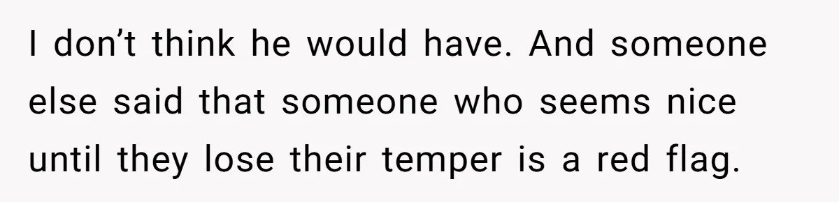 Woman Discovers Husband Broke Dog's Leg After Losing His Temper, Now She's Pregnant And Worried I don’t think he would have. And someone else said that someone who seems nice until they lose their temper is a red flag.