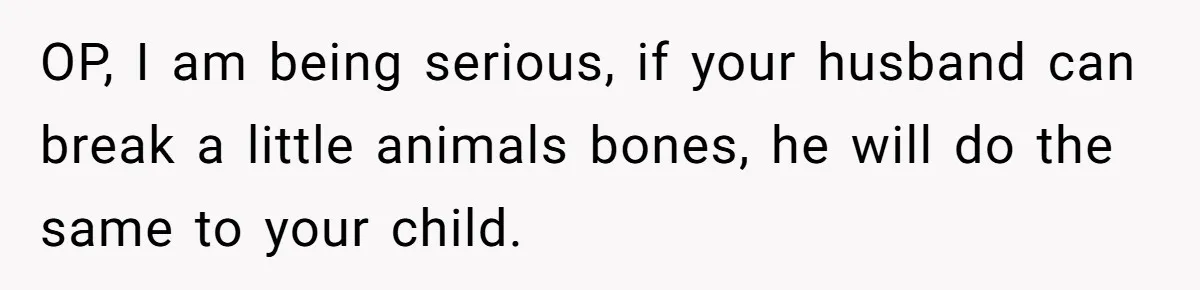 Woman Discovers Husband Broke Dog's Leg After Losing His Temper, Now She's Pregnant And Worried OP, I am being serious, if your husband can break a little animals bones, he will do the same to your child.