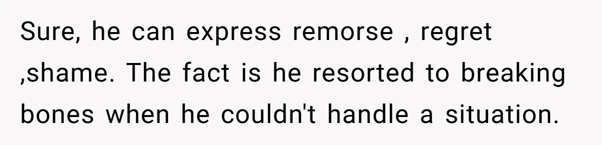 Woman Discovers Husband Broke Dog's Leg After Losing His Temper, Now She's Pregnant And Worried Sure, he can express remorse , regret ,shame. The fact is he resorted to breaking bones when he couldn't handle a situation.