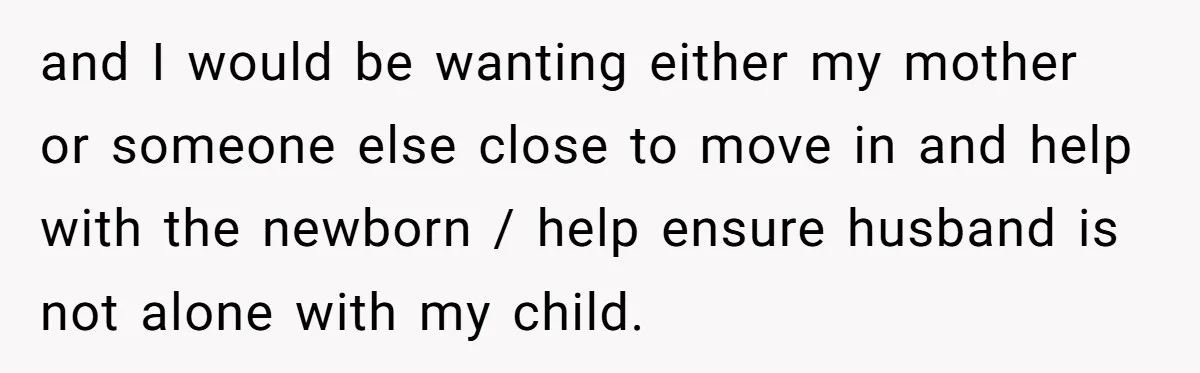 Woman Discovers Husband Broke Dog's Leg After Losing His Temper, Now She's Pregnant And Worried and I would be wanting either my mother or someone else close to move in and help with the newborn / help ensure husband is not alone with my child.