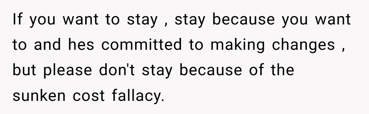 Woman Discovers Husband Broke Dog's Leg After Losing His Temper, Now She's Pregnant And Worried If you want to stay , stay because you want to and hes committed to making changes , but please don't stay because of the sunken cost fallacy.