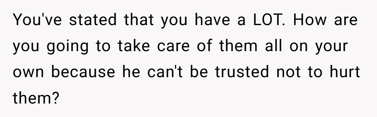 Woman Discovers Husband Broke Dog's Leg After Losing His Temper, Now She's Pregnant And Worried You've stated that you have a LOT. How are you going to take care of them all on your own because he can't be trusted not to hurt them?