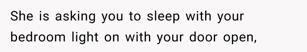 She is asking you to sleep with your bedroom light on with your door open,
