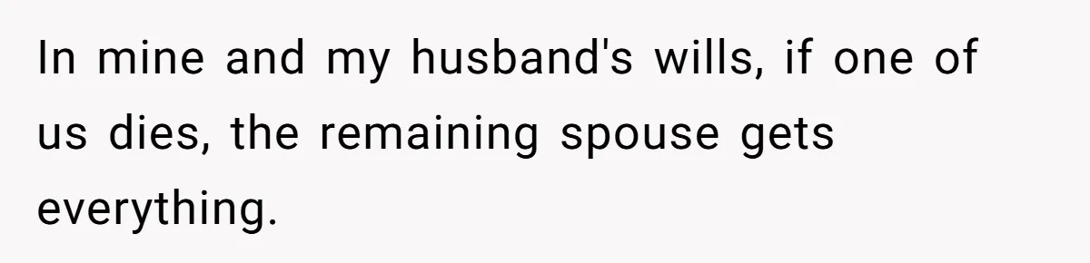 In mine and my husband's wills, if one of us dies, the remaining spouse gets everything.