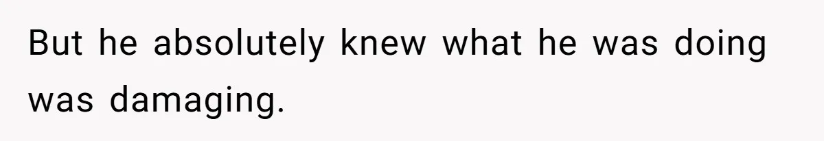But he absolutely knew what he was doing was damaging.