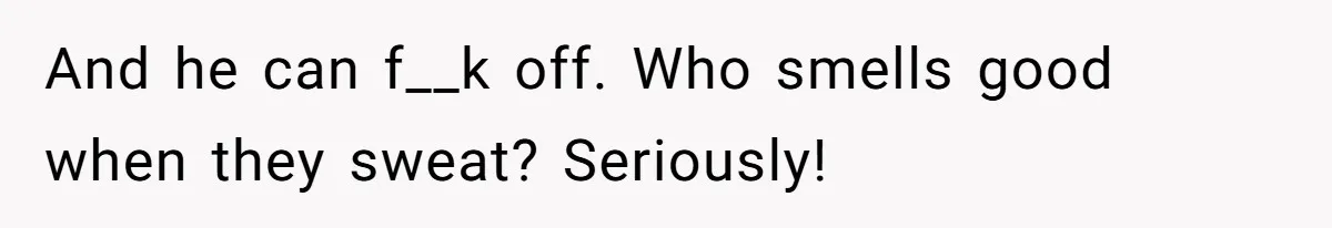 And he can f__k off. Who smells good when they sweat? Seriously!