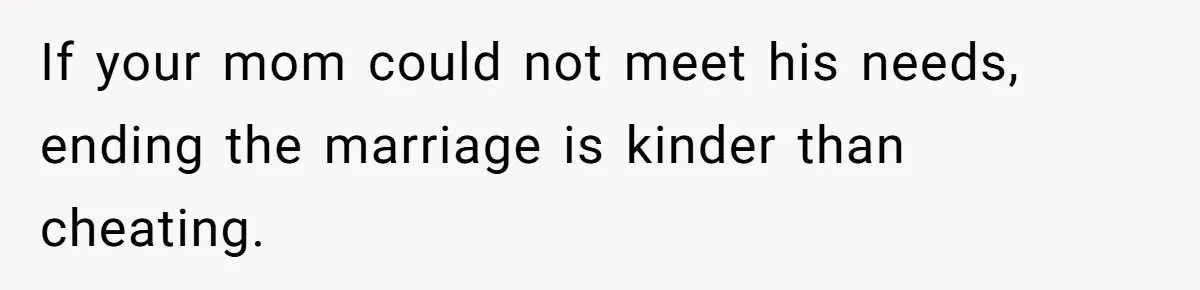 If your mom could not meet his needs, ending the marriage is kinder than cheating.