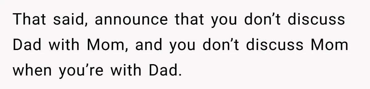 That said, announce that you don’t discuss Dad with Mom, and you don’t discuss Mom when you’re with Dad.