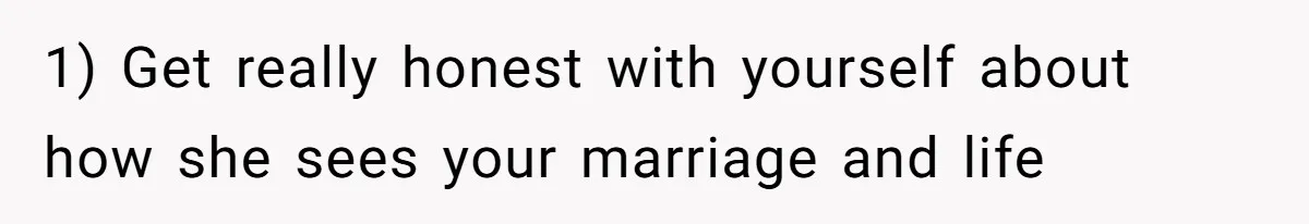 1) Get really honest with yourself about how she sees your marriage and life