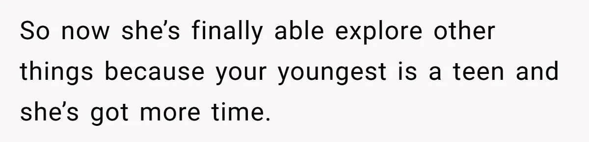So now she’s finally able explore other things because your youngest is a teen and she’s got more time.