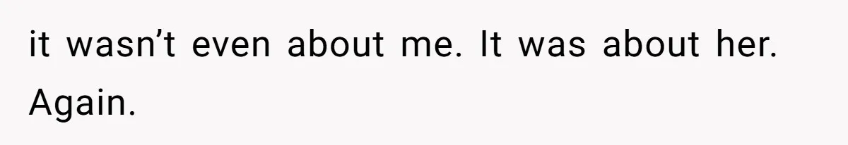 it wasn’t even about me. It was about her. Again.