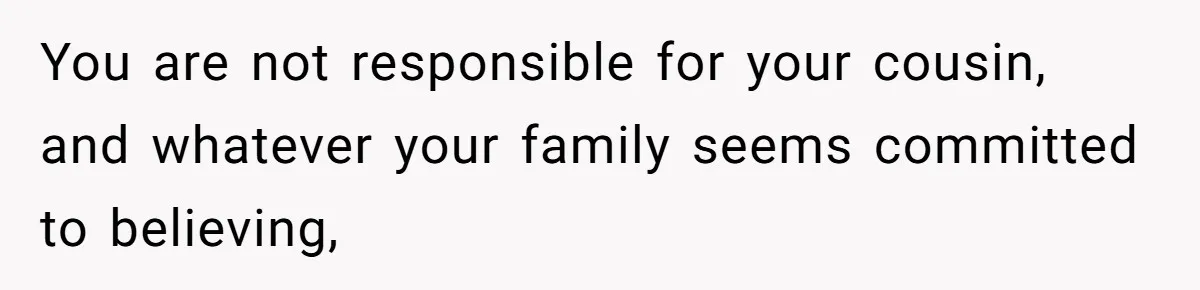 You are not responsible for your cousin, and whatever your family seems committed to believing,