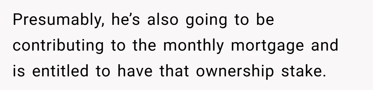 Presumably, he’s also going to be contributing to the monthly mortgage and is entitled to have that ownership stake.