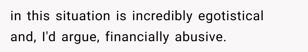 in this situation is incredibly egotistical and, I'd argue, financially abusive.