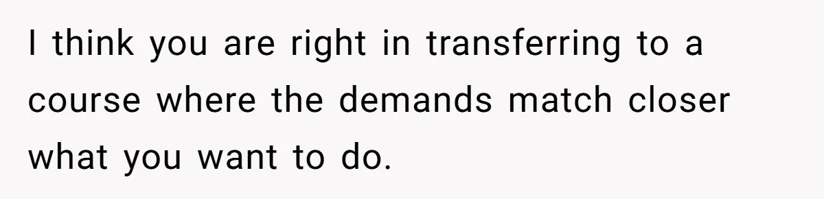I think you are right in transferring to a course where the demands match closer what you want to do.