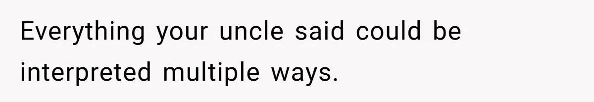 Everything your uncle said could be interpreted multiple ways.