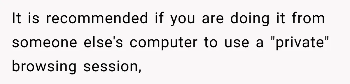 It is recommended if you are doing it from someone else's computer to use a "private" browsing session,