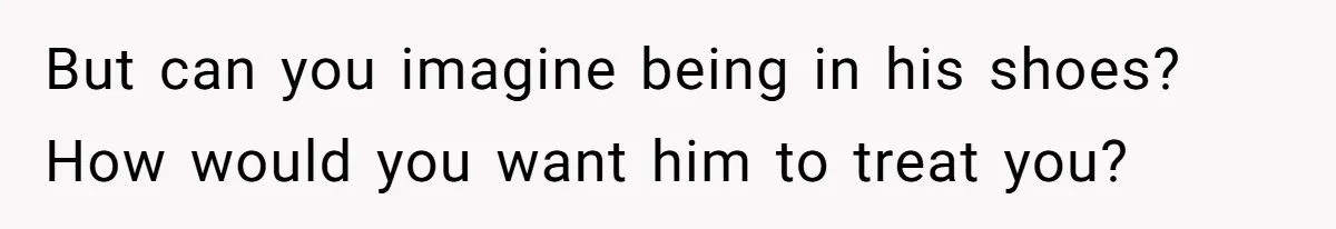 But can you imagine being in his shoes? How would you want him to treat you?