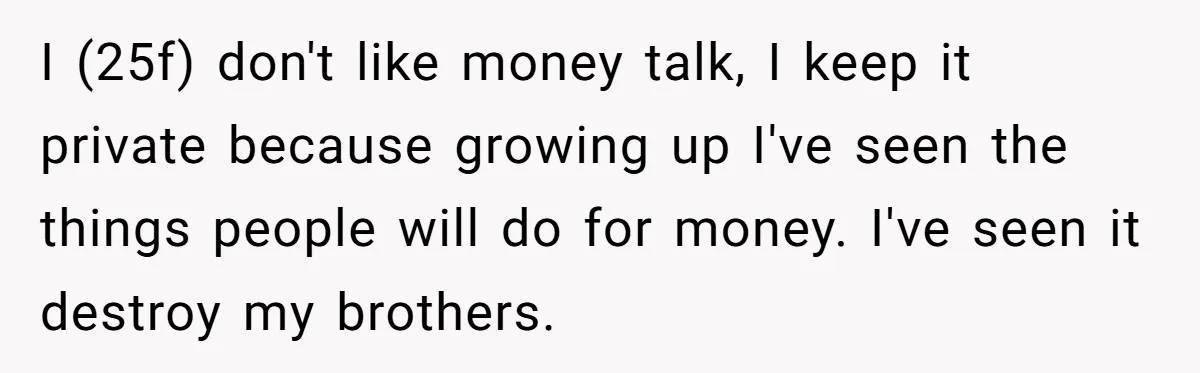 Woman Keeps Wealth Secret From Friends, They Find Out Anyway And Things Go Downhill I (25f) don't like money talk, I keep it private because growing up I've seen the things people will do for money. I've seen it destroy my brothers.