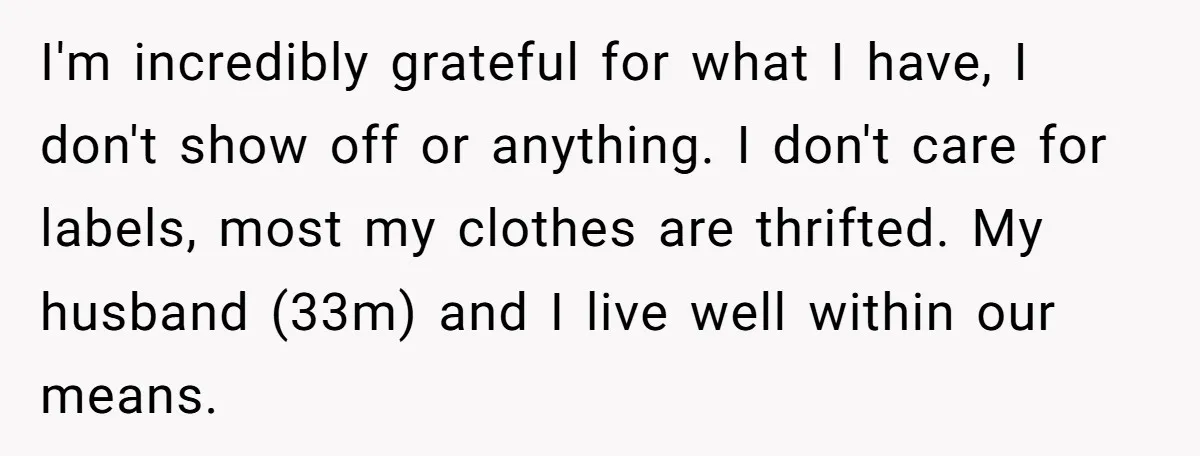 Woman Keeps Wealth Secret From Friends, They Find Out Anyway And Things Go Downhill I'm incredibly grateful for what I have, I don't show off or anything. I don't care for labels, most my clothes are thrifted. My husband (33m) and I live well...
