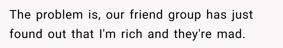 Woman Keeps Wealth Secret From Friends, They Find Out Anyway And Things Go Downhill The problem is, our friend group has just found out that I'm rich and they're mad.