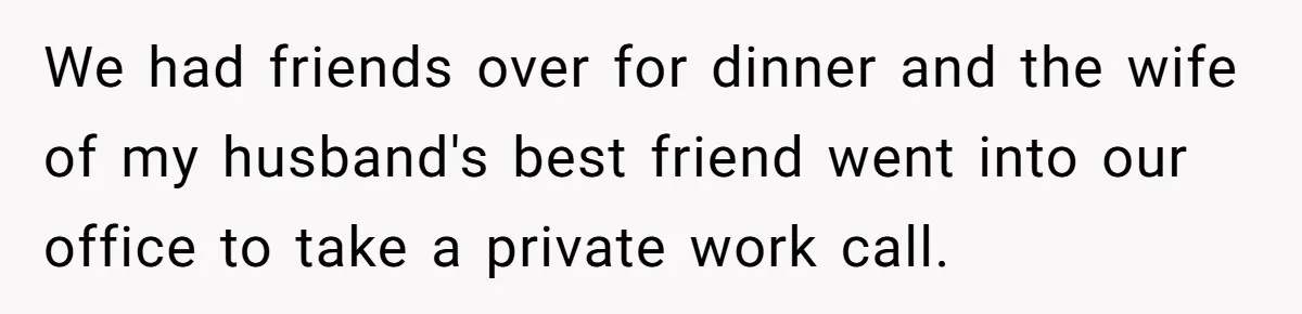 Woman Keeps Wealth Secret From Friends, They Find Out Anyway And Things Go Downhill We had friends over for dinner and the wife of my husband's best friend went into our office to take a private work call.