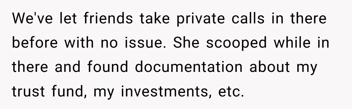 Woman Keeps Wealth Secret From Friends, They Find Out Anyway And Things Go Downhill We've let friends take private calls in there before with no issue. She scooped while in there and found documentation about my trust fund, my investments, etc.