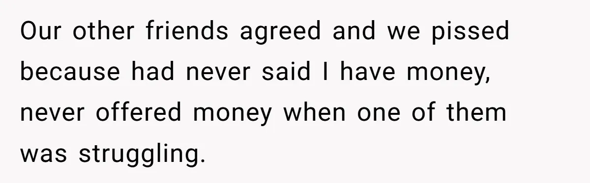 Woman Keeps Wealth Secret From Friends, They Find Out Anyway And Things Go Downhill Our other friends agreed and we pissed because had never said I have money, never offered money when one of them was struggling.