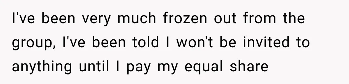 Woman Keeps Wealth Secret From Friends, They Find Out Anyway And Things Go Downhill I've been very much frozen out from the group, I've been told I won't be invited to anything until I pay my equal share