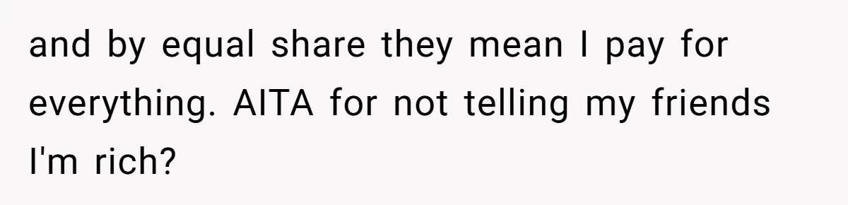Woman Keeps Wealth Secret From Friends, They Find Out Anyway And Things Go Downhill and by equal share they mean I pay for everything. AITA for not telling my friends I'm rich?